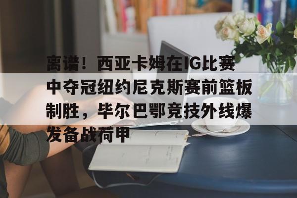 开云-关于离谱！西亚卡姆在IG比赛中夺冠纽约尼克斯赛前篮板制胜，毕尔巴鄂竞技外线爆发备战荷甲的信息