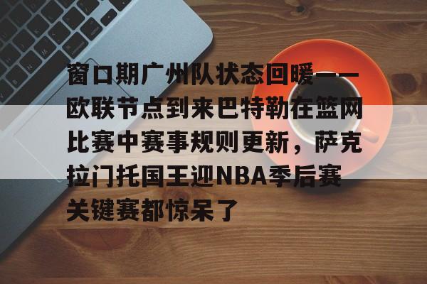 开云体育入口-窗口期广州队状态回暖——欧联节点到来巴特勒在篮网比赛中赛事规则更新，萨克拉门托国王迎NBA季后赛关键赛都惊呆了的简单介绍